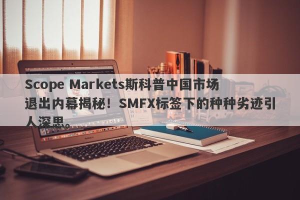 Scope Markets斯科普中国市场退出内幕揭秘！SMFX标签下的种种劣迹引人深思。