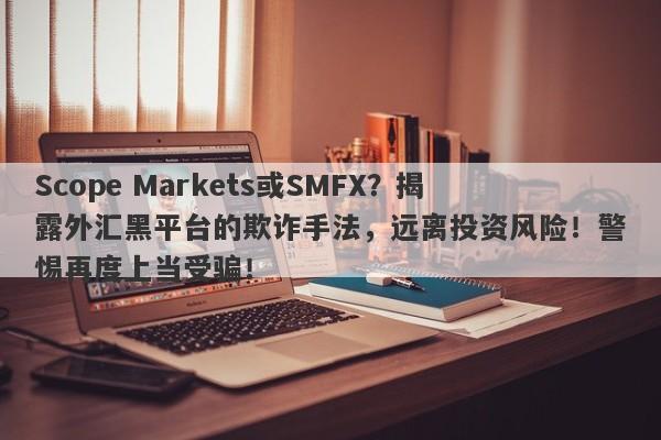 Scope Markets或SMFX？揭露外汇黑平台的欺诈手法，远离投资风险！警惕再度上当受骗！