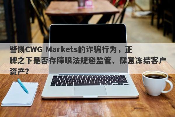 警惕CWG Markets的诈骗行为，正牌之下是否存障眼法规避监管、肆意冻结客户资产？