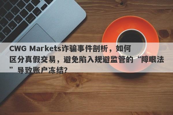 CWG Markets诈骗事件剖析，如何区分真假交易，避免陷入规避监管的“障眼法”导致账户冻结？