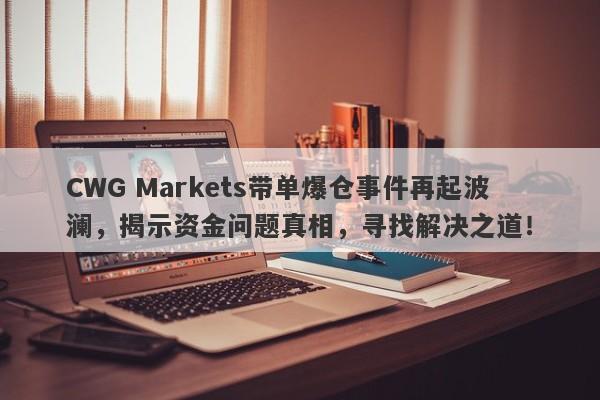 CWG Markets带单爆仓事件再起波澜，揭示资金问题真相，寻找解决之道！