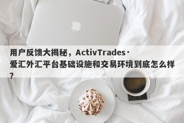 用户反馈大揭秘，ActivTrades·爱汇外汇平台基础设施和交易环境到底怎么样？