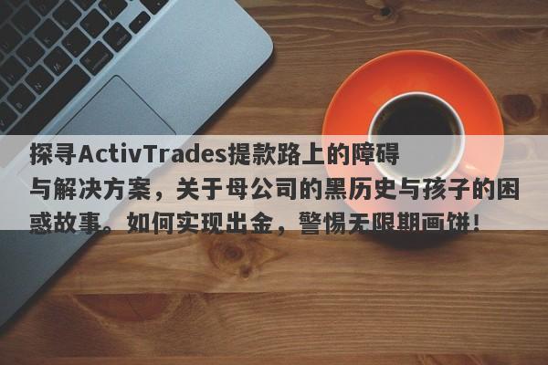 探寻ActivTrades提款路上的障碍与解决方案，关于母公司的黑历史与孩子的困惑故事。如何实现出金，警惕无限期画饼！