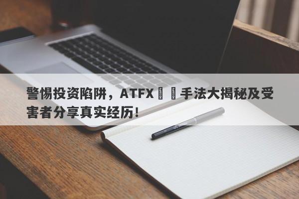 警惕投资陷阱，ATFX詐騙手法大揭秘及受害者分享真实经历！