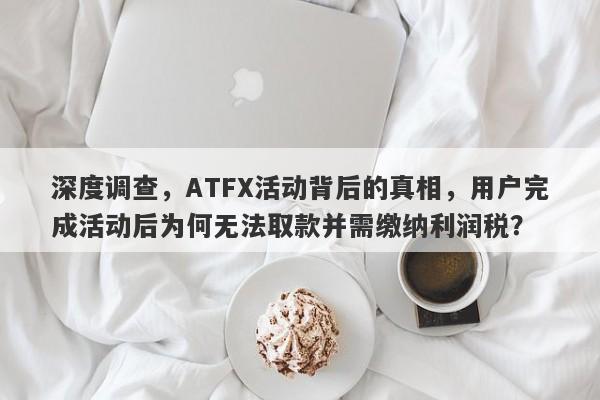 深度调查，ATFX活动背后的真相，用户完成活动后为何无法取款并需缴纳利润税？