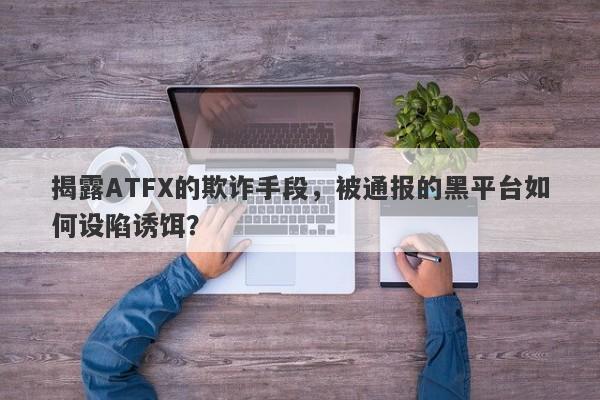 揭露ATFX的欺诈手段，被通报的黑平台如何设陷诱饵？