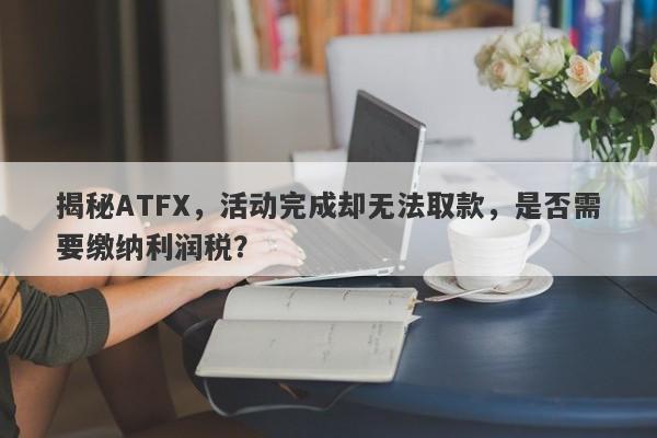 揭秘ATFX，活动完成却无法取款，是否需要缴纳利润税？