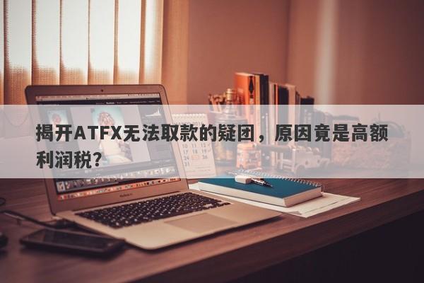 揭开ATFX无法取款的疑团，原因竟是高额利润税？