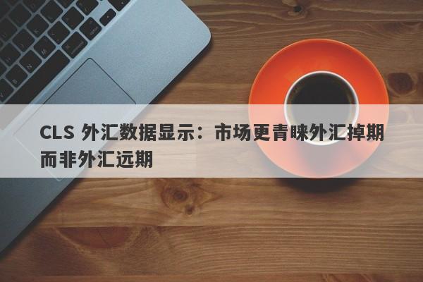 CLS 外汇数据显示：市场更青睐外汇掉期而非外汇远期