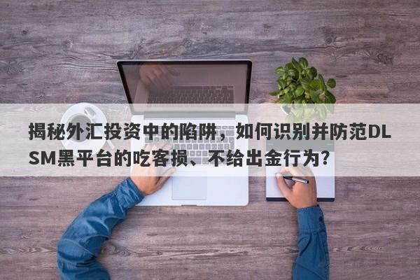 揭秘外汇投资中的陷阱，如何识别并防范DLSM黑平台的吃客损、不给出金行为？