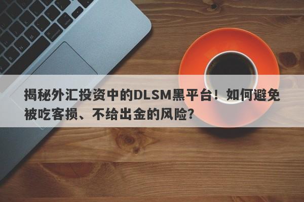 揭秘外汇投资中的DLSM黑平台！如何避免被吃客损、不给出金的风险？