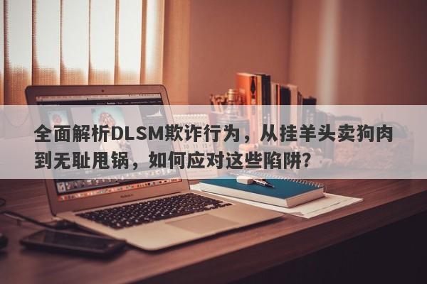 全面解析DLSM欺诈行为，从挂羊头卖狗肉到无耻甩锅，如何应对这些陷阱？