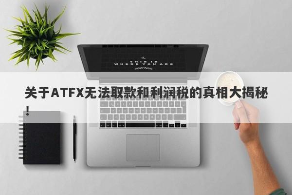 关于ATFX无法取款和利润税的真相大揭秘！