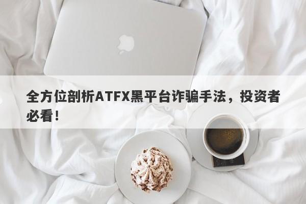 全方位剖析ATFX黑平台诈骗手法，投资者必看！