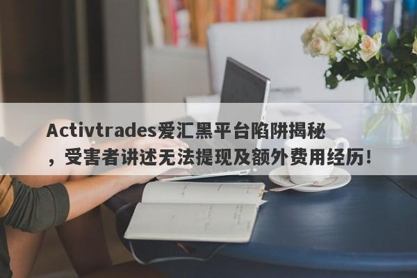 Activtrades爱汇黑平台陷阱揭秘，受害者讲述无法提现及额外费用经历！