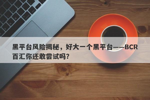 黑平台风险揭秘，好大一个黑平台——BCR百汇你还敢尝试吗？