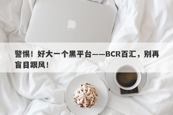 警惕！好大一个黑平台——BCR百汇，别再盲目跟风！