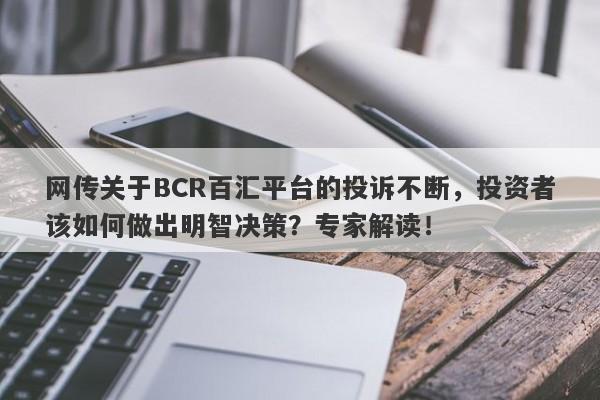 网传关于BCR百汇平台的投诉不断，投资者该如何做出明智决策？专家解读！