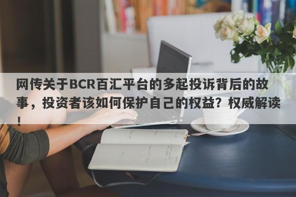 网传关于BCR百汇平台的多起投诉背后的故事，投资者该如何保护自己的权益？权威解读！