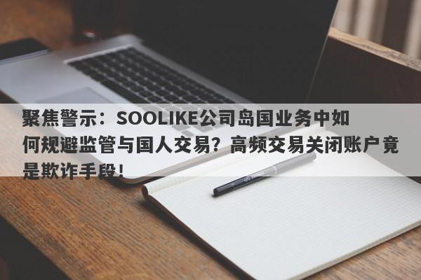 聚焦警示：SOOLIKE公司岛国业务中如何规避监管与国人交易？高频交易关闭账户竟是欺诈手段！