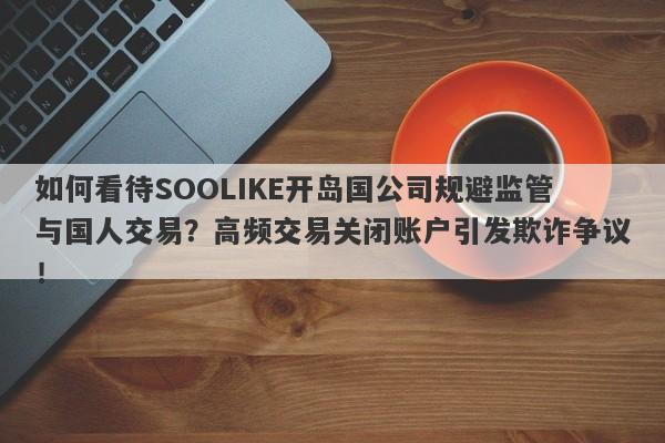 如何看待SOOLIKE开岛国公司规避监管与国人交易？高频交易关闭账户引发欺诈争议！