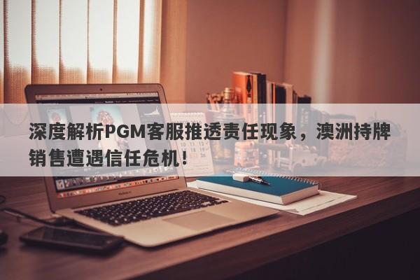 深度解析PGM客服推透责任现象，澳洲持牌销售遭遇信任危机！