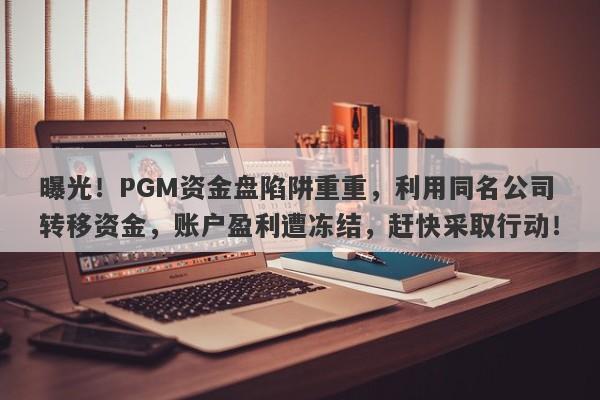 曝光！PGM资金盘陷阱重重，利用同名公司转移资金，账户盈利遭冻结，赶快采取行动！