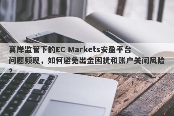 离岸监管下的EC Markets安盈平台问题频现，如何避免出金困扰和账户关闭风险？