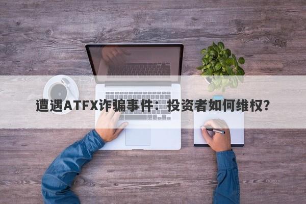 遭遇ATFX诈骗事件：投资者如何维权？