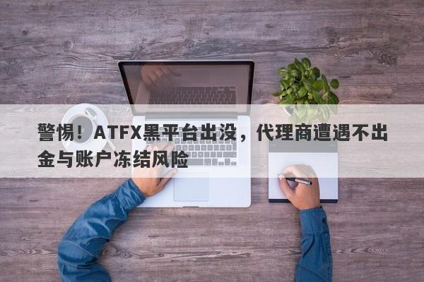 警惕！ATFX黑平台出没，代理商遭遇不出金与账户冻结风险