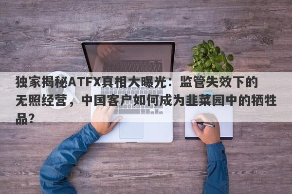 独家揭秘ATFX真相大曝光：监管失效下的无照经营，中国客户如何成为韭菜园中的牺牲品？