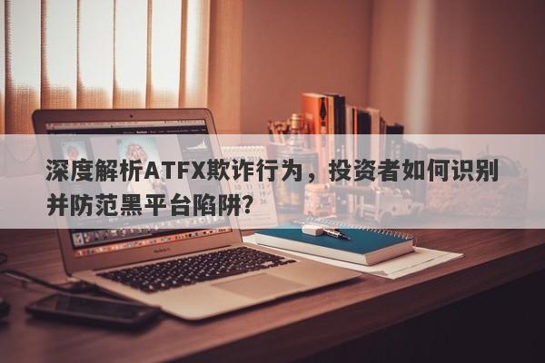 深度解析ATFX欺诈行为，投资者如何识别并防范黑平台陷阱？