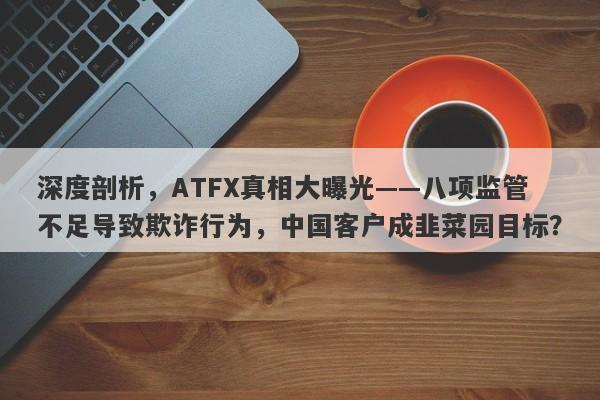 深度剖析，ATFX真相大曝光——八项监管不足导致欺诈行为，中国客户成韭菜园目标？