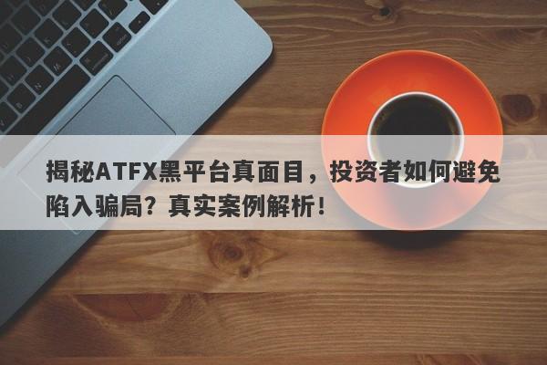 揭秘ATFX黑平台真面目，投资者如何避免陷入骗局？真实案例解析！