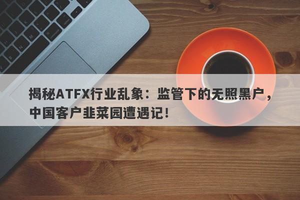 揭秘ATFX行业乱象：监管下的无照黑户，中国客户韭菜园遭遇记！