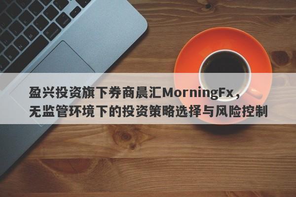 盈兴投资旗下券商晨汇MorningFx，无监管环境下的投资策略选择与风险控制