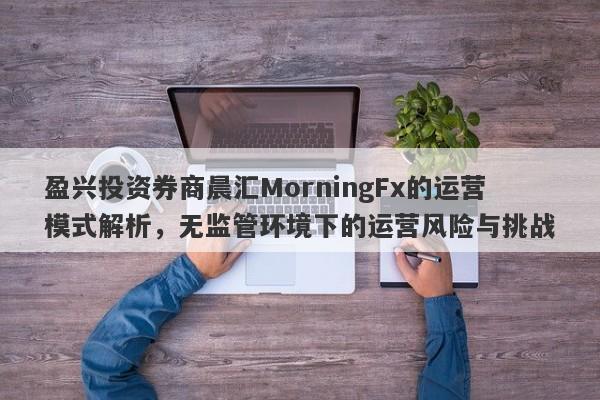 盈兴投资券商晨汇MorningFx的运营模式解析，无监管环境下的运营风险与挑战