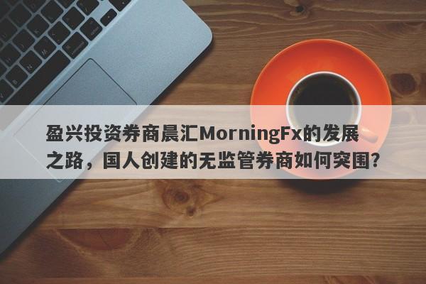 盈兴投资券商晨汇MorningFx的发展之路，国人创建的无监管券商如何突围？