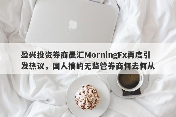 盈兴投资券商晨汇MorningFx再度引发热议，国人搞的无监管券商何去何从