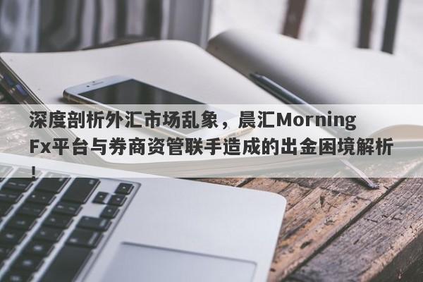 深度剖析外汇市场乱象，晨汇MorningFx平台与券商资管联手造成的出金困境解析！