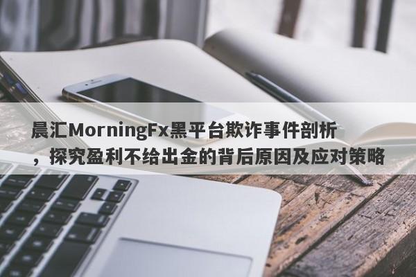 晨汇MorningFx黑平台欺诈事件剖析，探究盈利不给出金的背后原因及应对策略