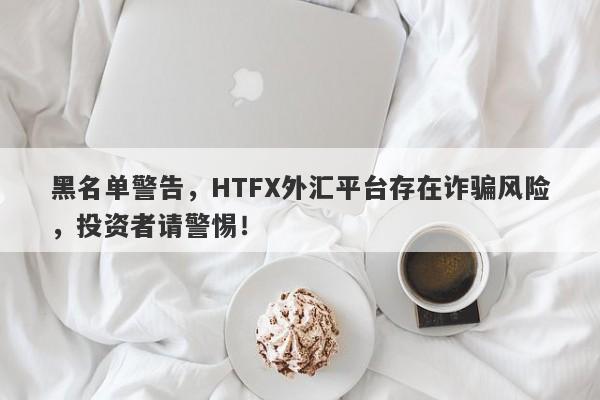 黑名单警告，HTFX外汇平台存在诈骗风险，投资者请警惕！