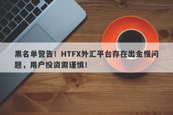 黑名单警告！HTFX外汇平台存在出金慢问题，用户投资需谨慎！