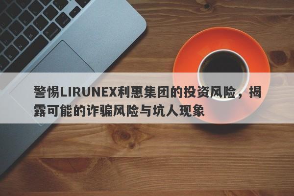 警惕LIRUNEX利惠集团的投资风险，揭露可能的诈骗风险与坑人现象