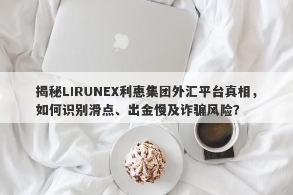 揭秘LIRUNEX利惠集团外汇平台真相，如何识别滑点、出金慢及诈骗风险？