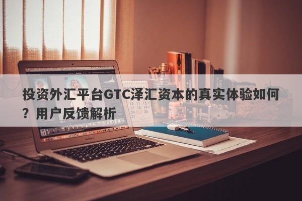 投资外汇平台GTC泽汇资本的真实体验如何？用户反馈解析