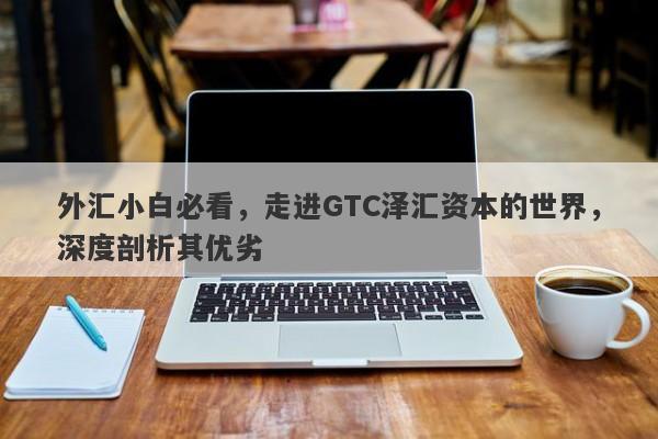 外汇小白必看，走进GTC泽汇资本的世界，深度剖析其优劣