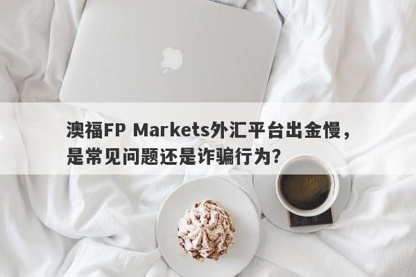 澳福FP Markets外汇平台出金慢，是常见问题还是诈骗行为？