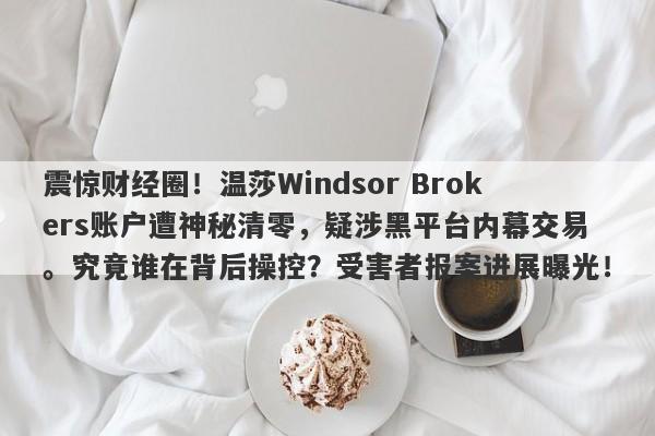 震惊财经圈！温莎Windsor Brokers账户遭神秘清零，疑涉黑平台内幕交易。究竟谁在背后操控？受害者报案进展曝光！