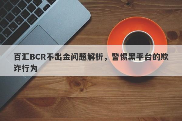 百汇BCR不出金问题解析，警惕黑平台的欺诈行为